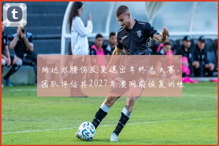 纳达尔腰伤反复退出年终总决赛，团队评估其2027年澳网前恢复训练可能性