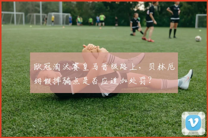 欧冠淘汰赛皇马晋级路上,贝林厄姆假摔骗点是否应追加处罚?