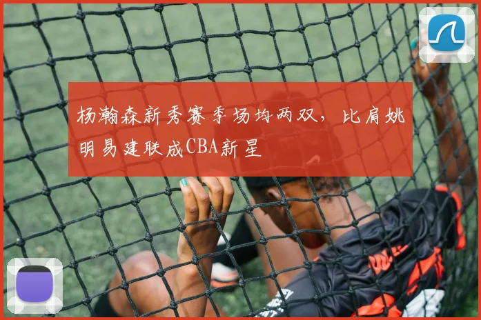 杨瀚森新秀赛季场均两双,比肩姚明易建联成CBA新星