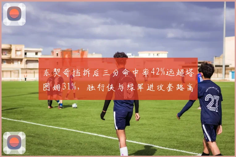 东契奇挡拆后三分命中率42%远超塔图姆31%,独行侠与绿军进攻套路高下立判