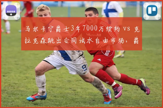 马尔卡宁爵士3年7000万续约 vs 克拉克森跳出合同试水自由市场,爵士重建期薪资分配对比