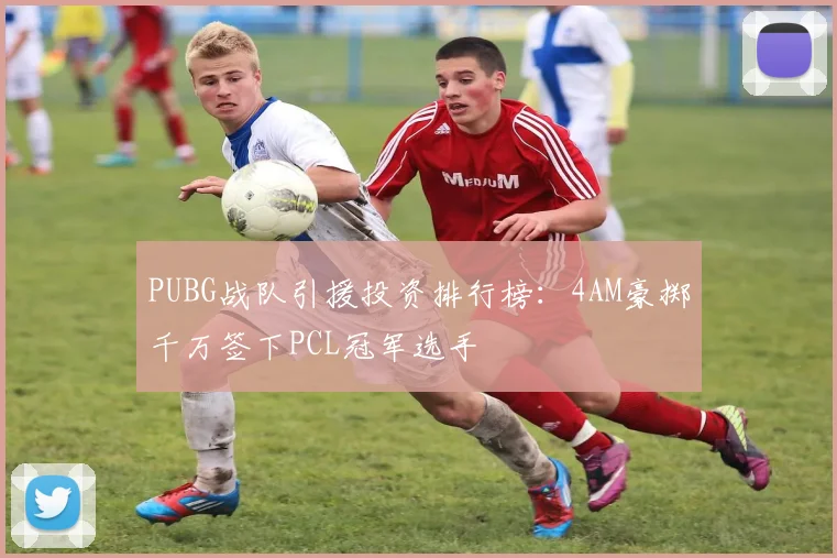 PUBG战队引援投资排行榜:4AM豪掷千万签下PCL冠军选手