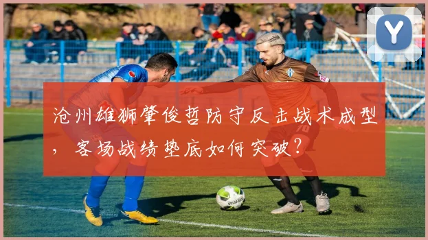 沧州雄狮肇俊哲防守反击战术成型,客场战绩垫底如何突破?